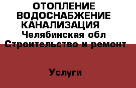 ОТОПЛЕНИЕ, ВОДОСНАБЖЕНИЕ, КАНАЛИЗАЦИЯ  - Челябинская обл. Строительство и ремонт » Услуги   . Челябинская обл.